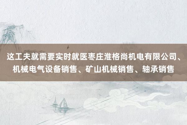 这工夫就需要实时就医枣庄淮格尚机电有限公司、机械电气设备销售、矿山机械销售、轴承销售