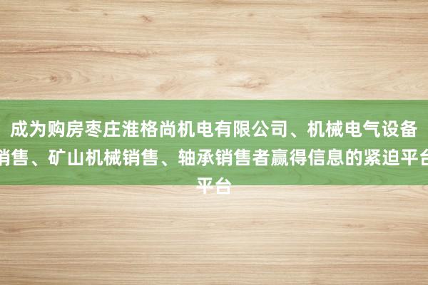 成为购房枣庄淮格尚机电有限公司、机械电气设备销售、矿山机械销售、轴承销售者赢得信息的紧迫平台