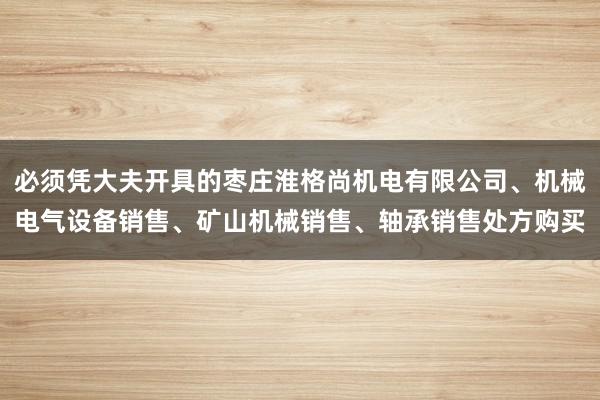 必须凭大夫开具的枣庄淮格尚机电有限公司、机械电气设备销售、矿山机械销售、轴承销售处方购买